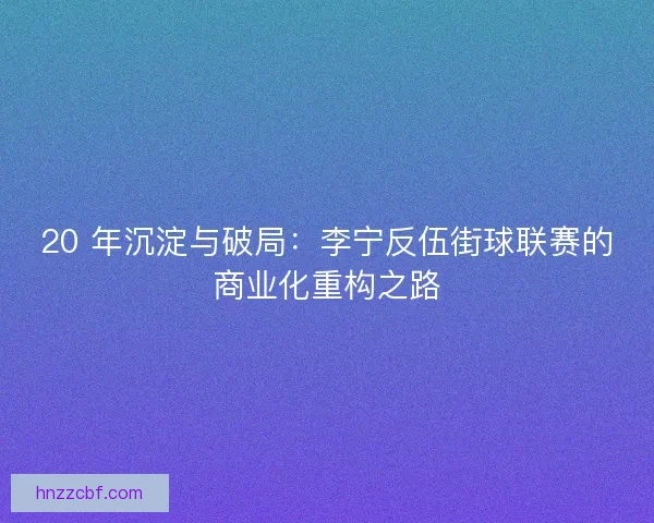 20 年沉淀与破局：李宁反伍街球联赛的商业化重构之路
