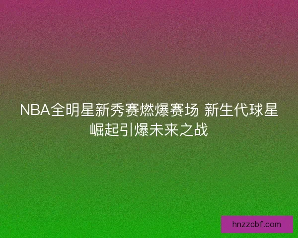 NBA全明星新秀赛燃爆赛场 新生代球星崛起引爆未来之战