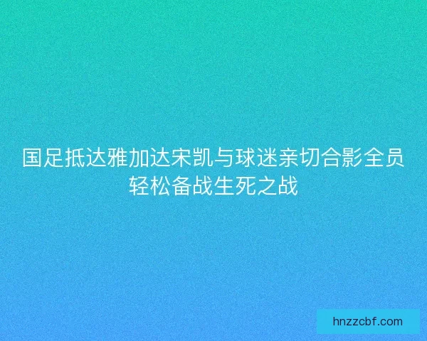 国足抵达雅加达宋凯与球迷亲切合影全员轻松备战生死之战