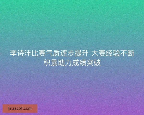 李诗沣比赛气质逐步提升 大赛经验不断积累助力成绩突破