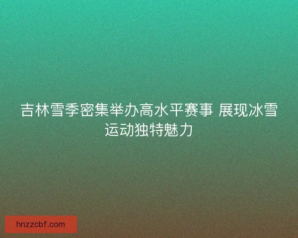 吉林雪季密集举办高水平赛事 展现冰雪运动独特魅力