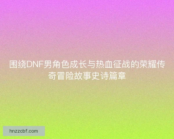 围绕DNF男角色成长与热血征战的荣耀传奇冒险故事史诗篇章